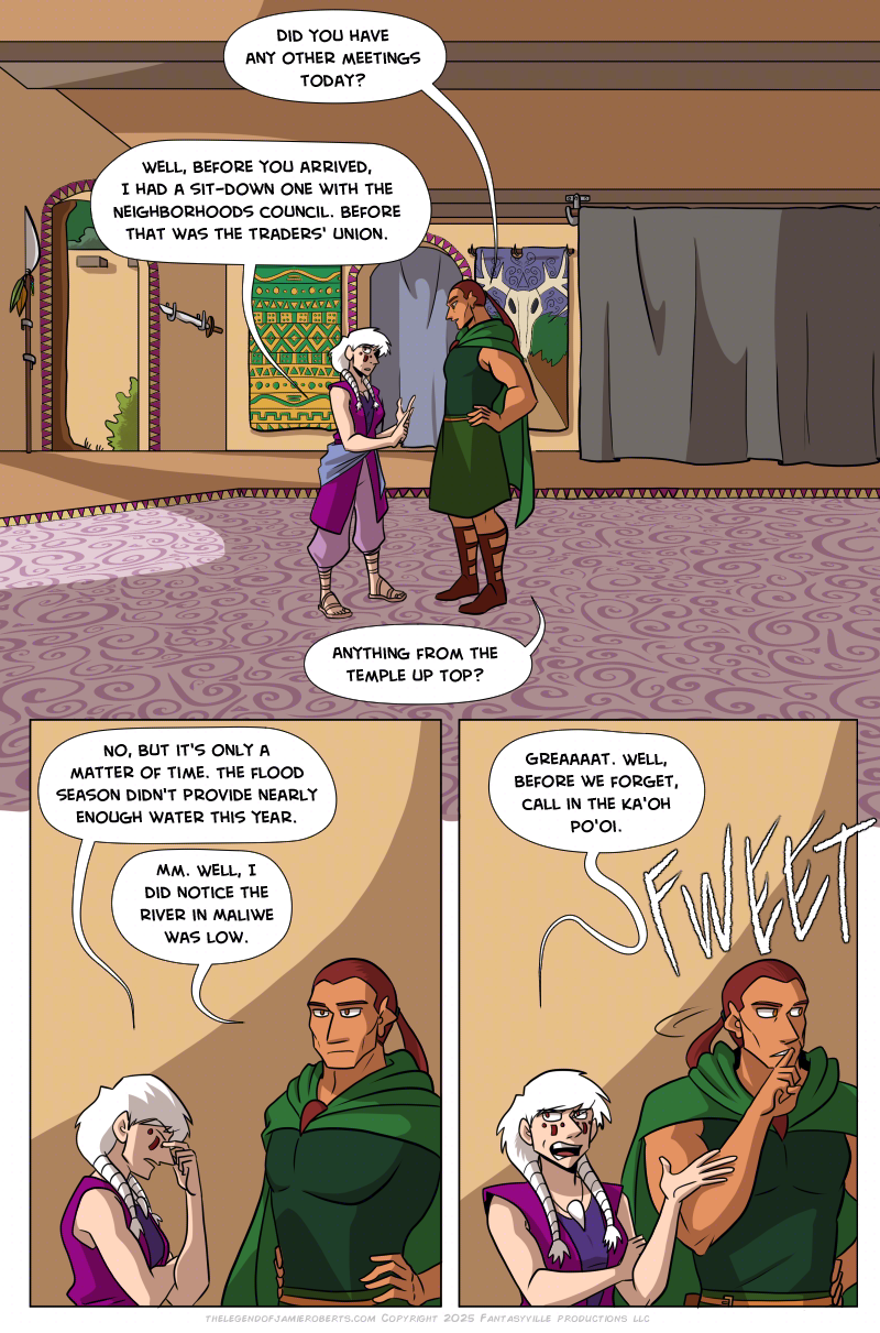 Panel 1: wide shot. Basho and Norsa both are in the Dogona Great House hall. Late afternoon sun pours in from the garden entrances. Basho: “Did you have any other meetings today? Norsa: “Well, before you arrived, I had a sit-down one with the Neighborhoods Council. Before that was the Trader’s Union…” Basho: “Anything from the temple up top?” Panel 2: Medium close-up on Basho and Norsa. Norsa pinches the bridge of her nose. Norsa: “No, but it’s only a matter of time. The flood season didn’t provide nearly enough water this year.” Basho: “Mm. I did notice the river at Maliwe was low. Panel 3: Norsa rolls her eyes. Norsa: “Greeeeat. Well, before we forget, call in the Ka’oh Po’oi.” Basho whistles sharply.